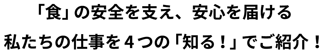 「食」の安全を支え、安心を届ける私たちの仕事を4つの「知る！」でご紹介！